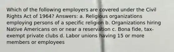 Which of the following employers are covered under the Civil Rights Act of 1964? Answers: a. Religious organizations employing persons of a specific religion b. Organizations hiring Native Americans on or near a reservation c. Bona fide, tax-exempt private clubs d. Labor unions having 15 or more members or employees