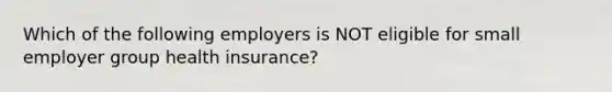 Which of the following employers is NOT eligible for small employer group health insurance?