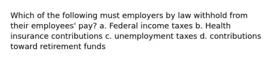 Which of the following must employers by law withhold from their employees' pay? a. Federal income taxes b. Health insurance contributions c. unemployment taxes d. contributions toward retirement funds