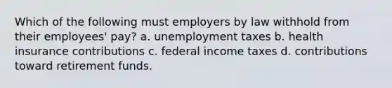 Which of the following must employers by law withhold from their employees' pay? a. unemployment taxes b. health insurance contributions c. federal income taxes d. contributions toward retirement funds.