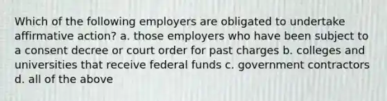 Which of the following employers are obligated to undertake <a href='https://www.questionai.com/knowledge/k15TsidlpG-affirmative-action' class='anchor-knowledge'>affirmative action</a>? a. those employers who have been subject to a consent decree or court order for past charges b. colleges and universities that receive federal funds c. government contractors d. all of the above