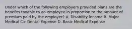 Under which of the following employers provided plans are the benefits taxable to an employee in proportion to the amount of premium paid by the employer? A. Disability income B. Major Medical C> Dental Expense D. Basic Medical Expense