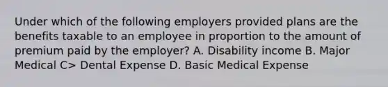 Under which of the following employers provided plans are the benefits taxable to an employee in proportion to the amount of premium paid by the employer? A. Disability income B. Major Medical C> Dental Expense D. Basic Medical Expense