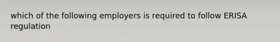 which of the following employers is required to follow ERISA regulation