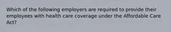 Which of the following employers are required to provide their employees with health care coverage under the Affordable Care Act?