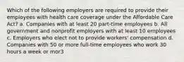 Which of the following employers are required to provide their employees with health care coverage under the Affordable Care Act? a. Companies with at least 20 part-time employees b. All government and nonprofit employers with at least 10 employees c. Employers who elect not to provide workers' compensation d. Companies with 50 or more full-time employees who work 30 hours a week or mor3