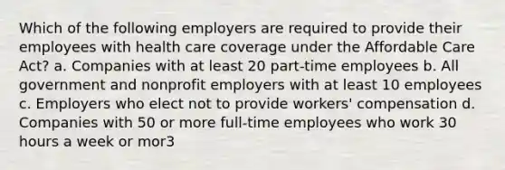 Which of the following employers are required to provide their employees with health care coverage under the Affordable Care Act? a. Companies with at least 20 part-time employees b. All government and nonprofit employers with at least 10 employees c. Employers who elect not to provide workers' compensation d. Companies with 50 or more full-time employees who work 30 hours a week or mor3