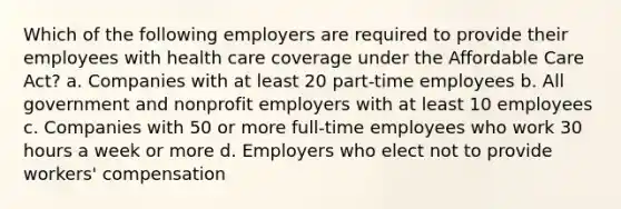 Which of the following employers are required to provide their employees with health care coverage under the Affordable Care Act? a. Companies with at least 20 part-time employees b. All government and nonprofit employers with at least 10 employees c. Companies with 50 or more full-time employees who work 30 hours a week or more d. Employers who elect not to provide workers' compensation