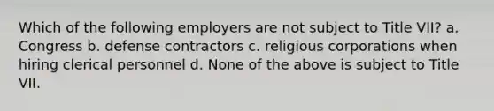 Which of the following employers are not subject to Title VII? a. Congress b. defense contractors c. religious corporations when hiring clerical personnel d. None of the above is subject to Title VII.