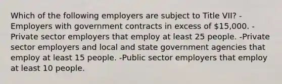 Which of the following employers are subject to Title VII? -Employers with government contracts in excess of 15,000. -Private sector employers that employ at least 25 people. -Private sector employers and local and state government agencies that employ at least 15 people. -Public sector employers that employ at least 10 people.