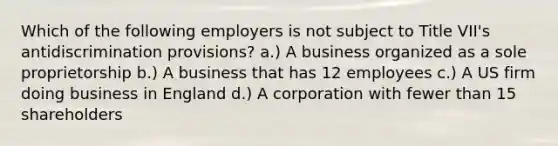 Which of the following employers is not subject to Title VII's antidiscrimination provisions? a.) A business organized as a sole proprietorship b.) A business that has 12 employees c.) A US firm doing business in England d.) A corporation with fewer than 15 shareholders