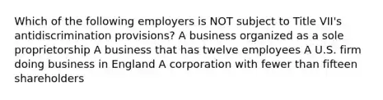 Which of the following employers is NOT subject to Title VII's antidiscrimination provisions? A business organized as a sole proprietorship A business that has twelve employees A U.S. firm doing business in England A corporation with fewer than fifteen shareholders