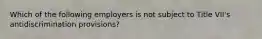 Which of the following employers is not subject to Title VII's antidiscrimination provisions?