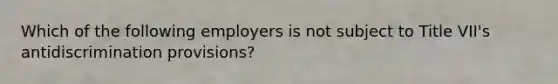 Which of the following employers is not subject to Title VII's antidiscrimination provisions?