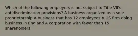 Which of the following employers is not subject to Title VII's antidiscrimination provisions? A business organized as a sole proprietorship A business that has 12 employees A US firm doing business in England A corporation with fewer than 15 shareholders