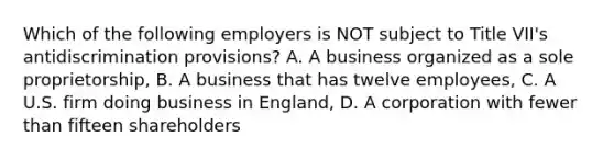 Which of the following employers is NOT subject to Title VII's antidiscrimination provisions? A. A business organized as a sole proprietorship, B. A business that has twelve employees, C. A U.S. firm doing business in England, D. A corporation with fewer than fifteen shareholders