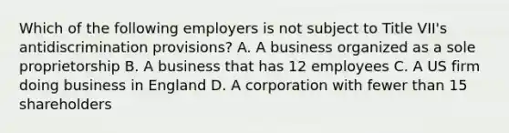 Which of the following employers is not subject to Title VII's antidiscrimination provisions? A. A business organized as a sole proprietorship B. A business that has 12 employees C. A US firm doing business in England D. A corporation with fewer than 15 shareholders