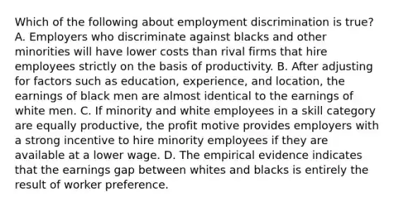 Which of the following about employment discrimination is true? A. Employers who discriminate against blacks and other minorities will have lower costs than rival firms that hire employees strictly on the basis of productivity. B. After adjusting for factors such as education, experience, and location, the earnings of black men are almost identical to the earnings of white men. C. If minority and white employees in a skill category are equally productive, the profit motive provides employers with a strong incentive to hire minority employees if they are available at a lower wage. D. The empirical evidence indicates that the earnings gap between whites and blacks is entirely the result of worker preference.