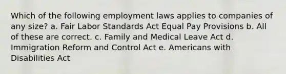 Which of the following employment laws applies to companies of any size? a. Fair Labor Standards Act Equal Pay Provisions b. All of these are correct. c. Family and Medical Leave Act d. Immigration Reform and Control Act e. Americans with Disabilities Act