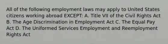 All of the following employment laws may apply to United States citizens working abroad EXCEPT: A. Title VII of the Civil Rights Act B. The Age Discrimination in Employment Act C. The Equal Pay Act D. The Uniformed Services Employment and Reemployment Rights Act