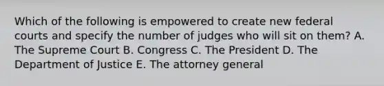 Which of the following is empowered to create new federal courts and specify the number of judges who will sit on them? A. The Supreme Court B. Congress C. The President D. The Department of Justice E. The attorney general