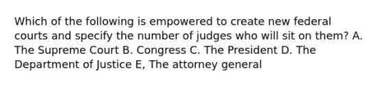 Which of the following is empowered to create new federal courts and specify the number of judges who will sit on them? A. The Supreme Court B. Congress C. The President D. The Department of Justice E, The attorney general