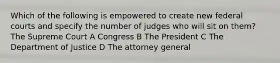 Which of the following is empowered to create new <a href='https://www.questionai.com/knowledge/kzzdxYQ4u6-federal-courts' class='anchor-knowledge'>federal courts</a> and specify the number of judges who will sit on them? The Supreme Court A Congress B The President C The Department of Justice D The attorney general