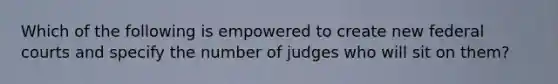 Which of the following is empowered to create new <a href='https://www.questionai.com/knowledge/kzzdxYQ4u6-federal-courts' class='anchor-knowledge'>federal courts</a> and specify the number of judges who will sit on them?