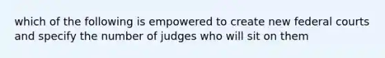 which of the following is empowered to create new federal courts and specify the number of judges who will sit on them