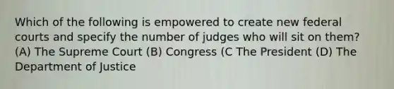 Which of the following is empowered to create new federal courts and specify the number of judges who will sit on them? (A) The Supreme Court (B) Congress (C The President (D) The Department of Justice