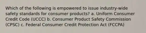 Which of the following is empowered to issue industry-wide safety standards for consumer products? a. Uniform Consumer Credit Code (UCCC) b. Consumer Product Safety Commission (CPSC) c. Federal Consumer Credit Protection Act (FCCPA)