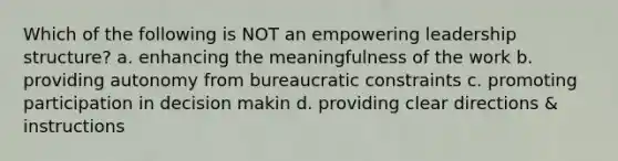 Which of the following is NOT an empowering leadership structure? a. enhancing the meaningfulness of the work b. providing autonomy from bureaucratic constraints c. promoting participation in decision makin d. providing clear directions & instructions