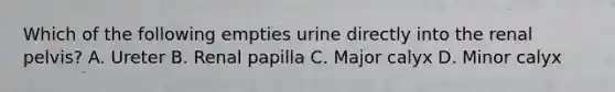 Which of the following empties urine directly into the renal pelvis? A. Ureter B. Renal papilla C. Major calyx D. Minor calyx