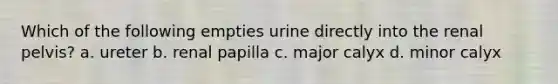 Which of the following empties urine directly into the renal pelvis? a. ureter b. renal papilla c. major calyx d. minor calyx