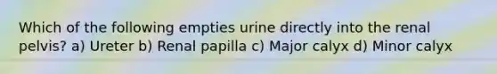 Which of the following empties urine directly into the renal pelvis? a) Ureter b) Renal papilla c) Major calyx d) Minor calyx