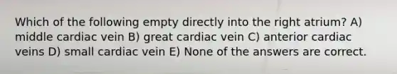 Which of the following empty directly into the right atrium? A) middle cardiac vein B) great cardiac vein C) anterior cardiac veins D) small cardiac vein E) None of the answers are correct.