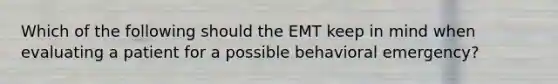 Which of the following should the EMT keep in mind when evaluating a patient for a possible behavioral​ emergency?