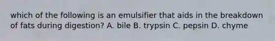 which of the following is an emulsifier that aids in the breakdown of fats during digestion? A. bile B. trypsin C. pepsin D. chyme