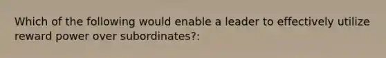 Which of the following would enable a leader to effectively utilize reward power over subordinates?: