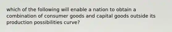 which of the following will enable a nation to obtain a combination of consumer goods and capital goods outside its production possibilities curve?