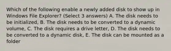 Which of the following enable a newly added disk to show up in Windows File Explorer? (Select 3 answers) A. The disk needs to be initialized, B. The disk needs to be converted to a dynamic volume, C. The disk requires a drive letter, D. The disk needs to be converted to a dynamic disk, E. The disk can be mounted as a folder