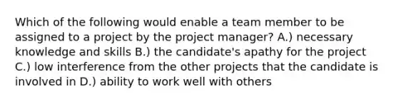 Which of the following would enable a team member to be assigned to a project by the project manager? A.) necessary knowledge and skills B.) the candidate's apathy for the project C.) low interference from the other projects that the candidate is involved in D.) ability to work well with others