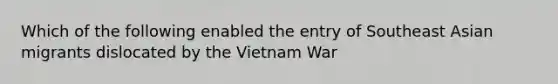 Which of the following enabled the entry of Southeast Asian migrants dislocated by the Vietnam War