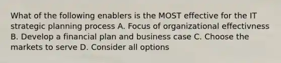 What of the following enablers is the MOST effective for the IT strategic planning process A. Focus of organizational effectivness B. Develop a financial plan and business case C. Choose the markets to serve D. Consider all options