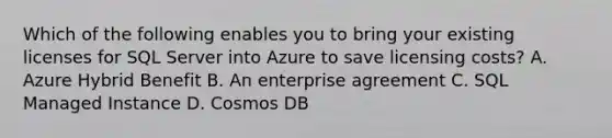 Which of the following enables you to bring your existing licenses for SQL Server into Azure to save licensing costs? A. Azure Hybrid Benefit B. An enterprise agreement C. SQL Managed Instance D. Cosmos DB