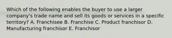 Which of the following enables the buyer to use a larger​ company's trade name and sell its goods or services in a specific​ territory? A. Franchisee B. Franchise C. Product franchisor D. Manufacturing franchisor E. Franchisor