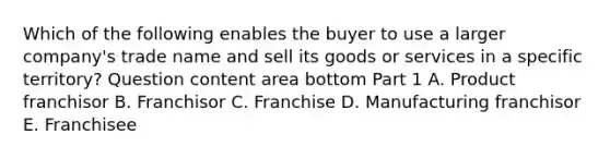 Which of the following enables the buyer to use a larger​ company's trade name and sell its goods or services in a specific​ territory? Question content area bottom Part 1 A. Product franchisor B. Franchisor C. Franchise D. Manufacturing franchisor E. Franchisee