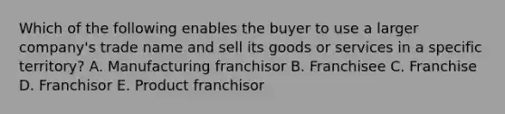 Which of the following enables the buyer to use a larger​ company's trade name and sell its goods or services in a specific​ territory? A. Manufacturing franchisor B. Franchisee C. Franchise D. Franchisor E. Product franchisor