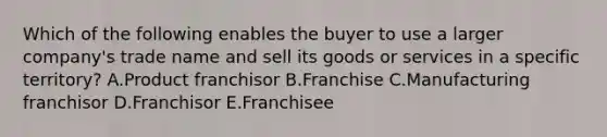 Which of the following enables the buyer to use a larger​ company's trade name and sell its goods or services in a specific​ territory? A.Product franchisor B.Franchise C.Manufacturing franchisor D.Franchisor E.Franchisee