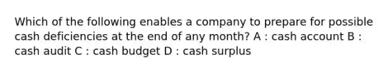 Which of the following enables a company to prepare for possible cash deficiencies at the end of any month? A : cash account B : cash audit C : cash budget D : cash surplus